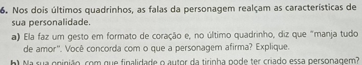 Nos dois últimos quadrinhos, as falas da personagem realçam as características de 
sua personalidade. 
a) Ela faz um gesto em formato de coração e, no último quadrinho, diz que “manja tudo 
de amor". Você concorda com o que a personagem afirma? Explique. 
b Na sua opinião, com que finalidade o autor da tirinha pode ter criado essa personagem?