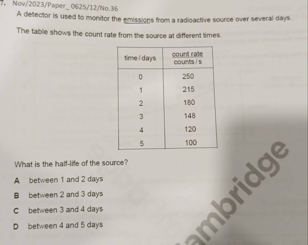 Nov/2023/Paper_ 0625/12/No.36
A detector is used to monitor the emissions from a radioactive source over several days.
The table shows the count rate from the source at different times.
What is the half-life of the source?
A between 1 and 2 days
B between 2 and 3 days
C between 3 and 4 days
D between 4 and 5 days