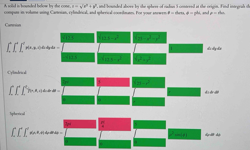 A solid is bounded below by the cone, z=sqrt(x^2+y^2) , and bounded above by the sphere of radius 5 centered at the origin. Find integrals th
compute its volume using Cartesian, cylindrical, and spherical coordinates. For your answers θ = theta, phi =phi i, and rho = rho.
Cartesian
sqrt(12.5) sqrt(12.5-x^2) sqrt(25-x^2-y^2)
∈t _a^(b∈t _c^d∈t _e^fp(x,y,z)dzdydx=
1 dzdy dx
-sqrt(12.5) -sqrt 12.5-x^2) sqrt(x^2+y^2)
Cylindrical
2pi 5
sqrt(25-r^2)
∈t _a^(b∈t _c^d∈t _e^f(r,θ ,z)dzdrdθ =
r r dθ
dzd
0
0
r
Spherical
2pi frac pi)4 5
∈t _a^(b∈t _c^d∈t _e^fg(rho ,θ ,phi )drho dθ dphi =
rho ^2)sin (phi ) dρdθ dφ
0
0
0