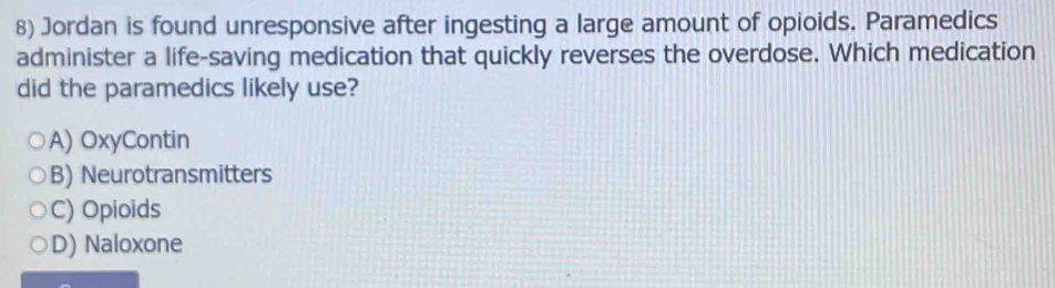Jordan is found unresponsive after ingesting a large amount of opioids. Paramedics
administer a life-saving medication that quickly reverses the overdose. Which medication
did the paramedics likely use?
A) OxyContin
B) Neurotransmitters
C) Opioids
D) Naloxone