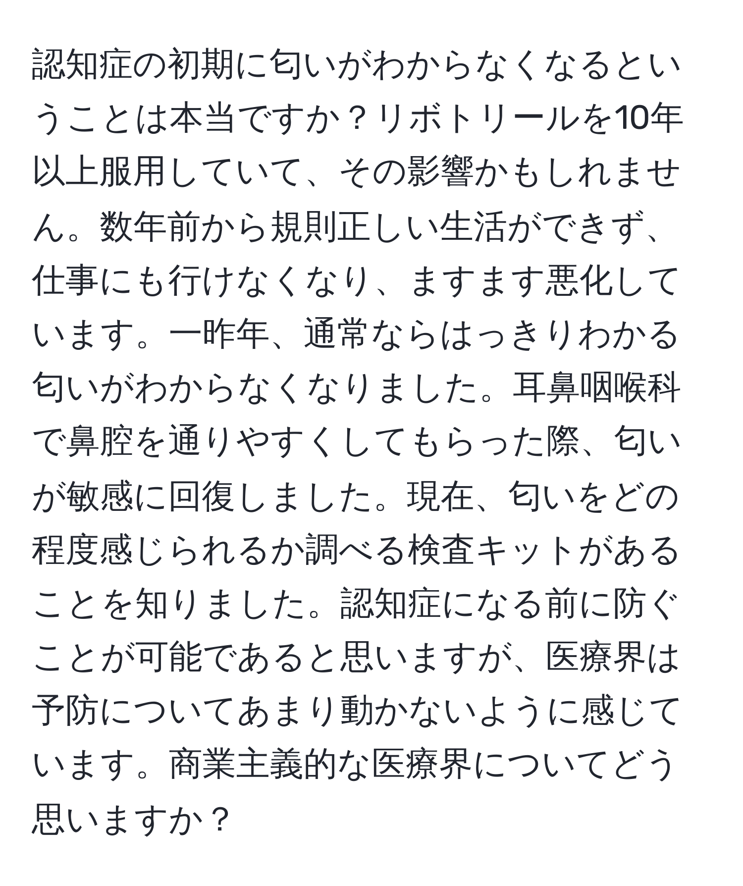 認知症の初期に匂いがわからなくなるということは本当ですか？リボトリールを10年以上服用していて、その影響かもしれません。数年前から規則正しい生活ができず、仕事にも行けなくなり、ますます悪化しています。一昨年、通常ならはっきりわかる匂いがわからなくなりました。耳鼻咽喉科で鼻腔を通りやすくしてもらった際、匂いが敏感に回復しました。現在、匂いをどの程度感じられるか調べる検査キットがあることを知りました。認知症になる前に防ぐことが可能であると思いますが、医療界は予防についてあまり動かないように感じています。商業主義的な医療界についてどう思いますか？