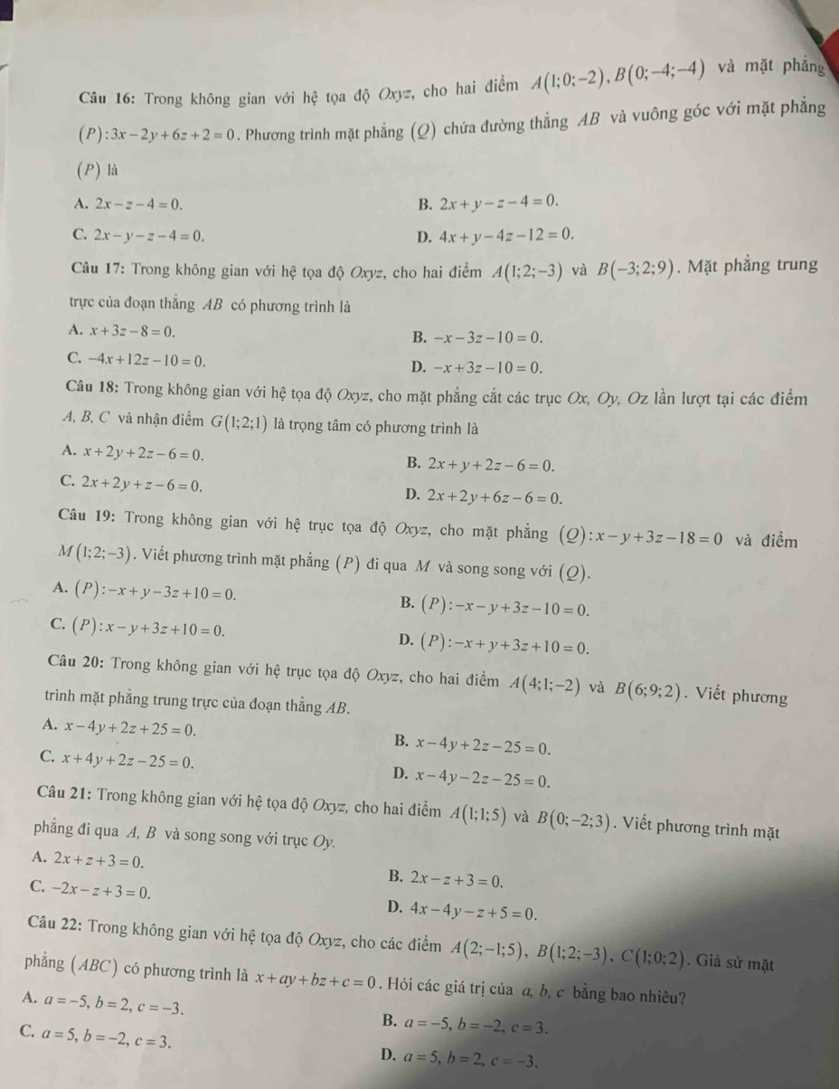 Trong không gian với hệ tọa độ Oxyz, cho hai điểm A(1;0;-2),B(0;-4;-4) và mặt phǎng
l ):3x-2y+6z+2=0. Phương trình mặt phẳng (Q) chứa đường thẳng AB và vuông góc với mặt phẳng
(P) là
A. 2x-z-4=0. B. 2x+y-z-4=0.
C. 2x-y-z-4=0. D. 4x+y-4z-12=0.
Câu 17: Trong không gian với hệ tọa độ Oxyz, cho hai điểm A(1;2;-3) và B(-3;2;9). Mặt phẳng trung
trực của đoạn thẳng AB có phương trình là
A. x+3z-8=0. B. -x-3z-10=0.
C. -4x+12z-10=0. D. -x+3z-10=0.
Câu 18: Trong không gian với hệ tọa độ Oxyz, cho mặt phẳng cắt các trục Ox, Oy, Oz lần lượt tại các điểm
A, B, C và nhận điểm G(1;2;1) là trọng tâm có phương trình là
A. x+2y+2z-6=0.
B. 2x+y+2z-6=0.
C. 2x+2y+z-6=0.
D. 2x+2y+6z-6=0.
Câu 19: Trong không gian với hệ trục tọa độ Oxyz, cho mặt phẳng (Q): x-y+3z-18=0 và c ihat em
M (1;2;-3). Viết phương trình mặt phẳng (P) đi qua M và song song với (Q).
A. (P):-x+y-3z+10=0. B. (P) -x-y+3z-10=0.
C. (P):x-y+3z+10=0.
D. (P):-x+y+3z+10=0.
Câu 20: Trong không gian với hệ trục tọa độ Oxyz, cho hai điểm A(4;1;-2) và B(6;9;2). Viết phương
trình mặt phẳng trung trực của đoạn thẳng AB.
A. x-4y+2z+25=0.
B. x-4y+2z-25=0.
C. x+4y+2z-25=0.
D. x-4y-2z-25=0.
Câu 21: Trong không gian với hệ tọa độ Oxyz, cho hai điểm A(1;1;5) và B(0;-2;3). Viết phương trình mặt
phẳng đi qua A, B và song song với trục Oy.
A. 2x+z+3=0.
B. 2x-z+3=0.
C. -2x-z+3=0.
D. 4x-4y-z+5=0.
Câu 22: Trong không gian với hệ tọa độ Oxyz, cho các điểm A(2;-1;5),B(1;2;-3),C(1;0;2). Giả sử mặt
phẳng (ABC) có phương trình là x+ay+bz+c=0. Hỏi các giá trị của a, b, c bằng bao nhiêu?
A. a=-5,b=2,c=-3.
C. a=5,b=-2,c=3.
B. a=-5,b=-2,c=3.
D. a=5,b=2,c=-3.