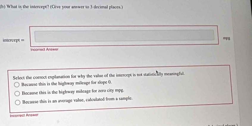 What is the intercept? (Give your answer to 3 decimal places.)
ntercept = mpg
Incorrect Answer
Select the correct explanation for why the value of the intercept is not statistically meaningful.
Because this is the highway mileage for slope 0.
Because this is the highway mileage for zero city mpg.
Because this is an average value, calculated from a sample.
Incorrect Answer