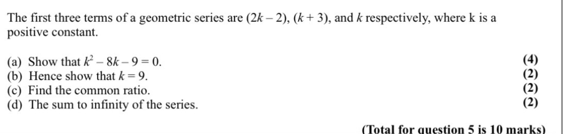 The first three terms of a geometric series are (2k-2), (k+3) , and k respectively, where k is a 
positive constant. 
(a) Show that k^2-8k-9=0. (4) 
(b) Hence show that k=9. (2) 
(c) Find the common ratio. (2) 
(d) The sum to infinity of the series. (2) 
(Total for question 5 is 10 marks)