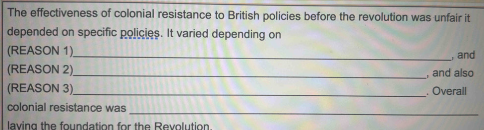 The effectiveness of colonial resistance to British policies before the revolution was unfair it 
depended on specific policies. It varied depending on 
(REASON 1)_ 
, and 
(REASON 2)_ 
, and also 
(REASON 3)_ . Overall 
colonial resistance was 
_ 
laving the foundation for the Revolution.