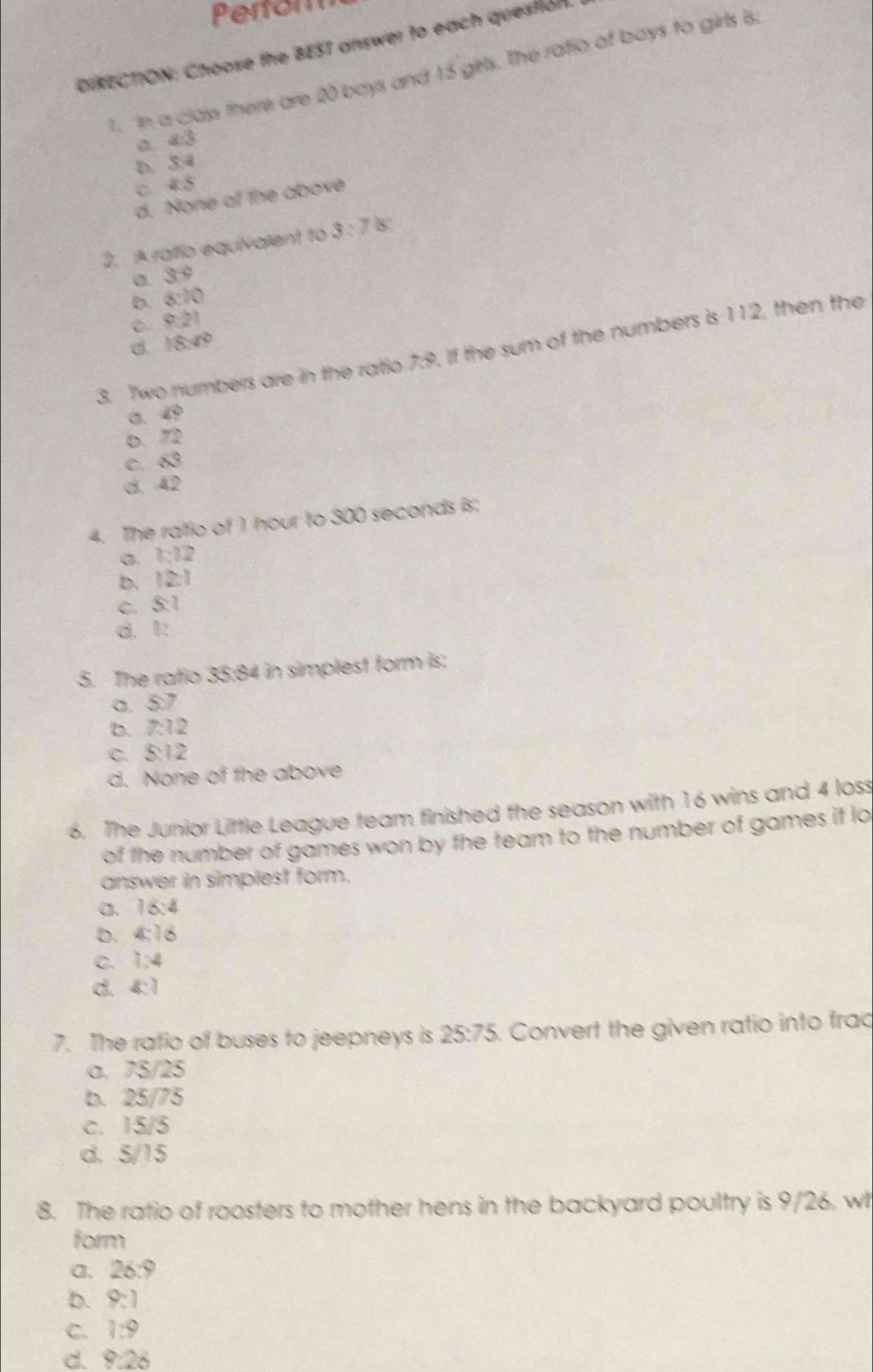 Perfom
DIRECTION: Choose the BEST answer to each question.
1. In a class fhere are 20 boys and 15 girls. The ratio of boys to girls is.
d:3
D. 3:4
C. 48
d. None of the above
2. A rato equivalent to 3:7is.
σ. vector YC
0. 8:10
C. 8:21
d 18,00
3. 7wo numbers are in the ratio 7:9. If the sum of the numbers is 112, then the
o. 49
D. 72
C. vector alpha 
d. 42
4. The rafio of 1 hour to 300 seconds is:
a. 1:12
b. 12:1
C SZ
d. 1 :
5. The ratio 35:84 in simplest form is:
a. 5:7
D. 7:12
C. 5:12
d. None of the above
6. The Junior Little League team finished the season with 16 wins and 4 loss
of the number of games won by the team to the number of games if lo
answer in simplest form.
C、 16:4
b. 4:16
C. 1:4
d. 4:1
7. The ratio of buses to jeepneys is 25:75. Convert the given ratio into frac
a. 75/25
b. 25/75
c. 15/5
d. 5/15
8. The ratio of roosters to mother hens in the backyard poultry is 9/26, wh
form
a. 26:9
b. 9:1
C. 1:9
d. 8.28