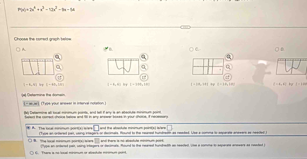 P(x)=2x^4+x^3-12x^2-9x-54
Choose the correct graph below.
A.
B.
C.
D.
(-6,6) by [-60,10] [-6,6] by [-100,10] [-10,10] by [-10,10] [-6,6] by (-100
(a) Determine the domain.
(-∈fty ,∈fty ) (Type your answer in interval notation.)
(b) Determine all local minimum points, and tell if any is an absolute minimum point.
Select the correct choice below and fill in any answer boxes in your choice, if necessary.
A. The local minimum point(s) is/are 1 and the absolute minimum point(s) is/are □
(Type an ordered pair, using integers or decimals. Round to the nearest hundredth as needed. Use a comma to separate answers as needed.)
B. The local minimum point(s) is/are □ and there is no absolute minimum point.
(Type an ordered pair, using integers or decimals. Round to the nearest hundredth as needed. Use a comma to separate answers as needed.)
C. There is no local minimum or absolute minimum point.