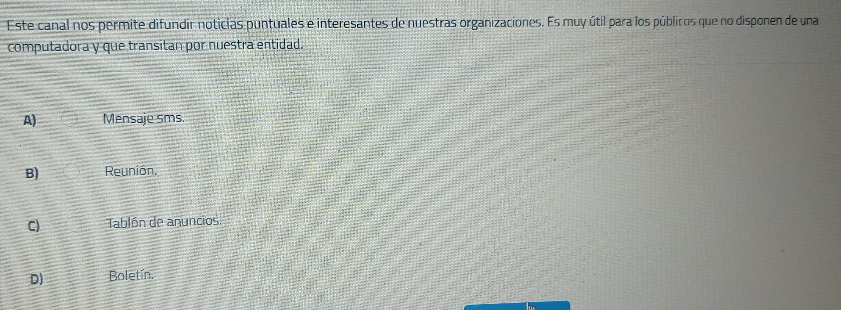 Este canal nos permite difundir noticias puntuales e interesantes de nuestras organizaciones. Es muy útil para los públicos que no disponen de una
computadora y que transitan por nuestra entidad.
A) Mensaje sms.
B) Reunión.
C)
Tablón de anuncios.
D)
Boletín.