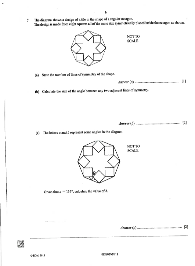 6 
7 The diagram shows a design of a tile in the shape of a regular octagon. 
The design is made from eight squares all of the same size symmetrically placed inside the octagon as shown. 
NOT TO 
SCALE 
(a) State the number of lines of symmetry of the shape. 
Answer (a)_ [1] 
(b) Calculate the size of the angle between any two adjacent lines of symmetry. 
Answer (b) _[2] 
(c) The letters a andδ represent some angles in the diagram. 
NOT TO 
SCALE 
le 
Given that a=135° , calculate the value of b. 
Answer (c) 
_[2] 
_ 
© ECoL 2018 0178/02/M/J/18