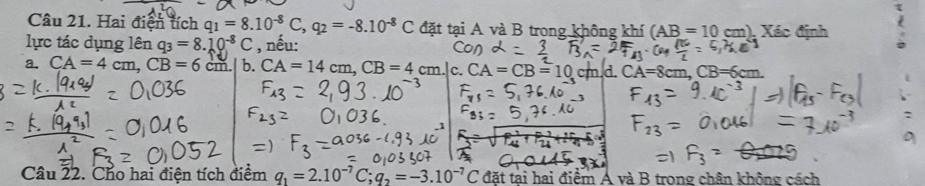 Hai điện tích q_1=8.10^(-8)C, q_2=-8.10^(-8)C đặt tại A và B trong không khí (AB=10cm) , Xác định
lực tác dụng lên q_3=8.10^(-8)C , nếu:
a. CA=4cm, CB=6cm. b. CA=14cm, CB=4cm C. CA=CB=10 CA=8
Câu 22. Cho hai điện tích điểm q_1=2.10^(-7)C; q_2=-3.10^(-7)C đặt tại hai điểm A và B trong chân không cách