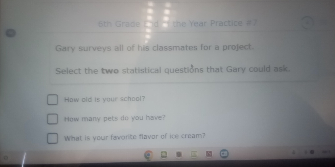 6th Grade End  □ /□   the Year Practice 2x / 
Gary surveys all of his classmates for a project. 
Select the two statistical questions that Gary could ask. 
How old is your school? 
How many pets do you have? 
What is your favorite flavor of ice cream?