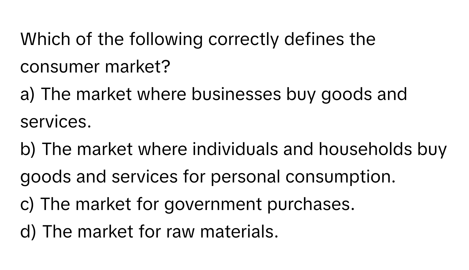 Which of the following correctly defines the consumer market?

a) The market where businesses buy goods and services.
b) The market where individuals and households buy goods and services for personal consumption.
c) The market for government purchases.
d) The market for raw materials.