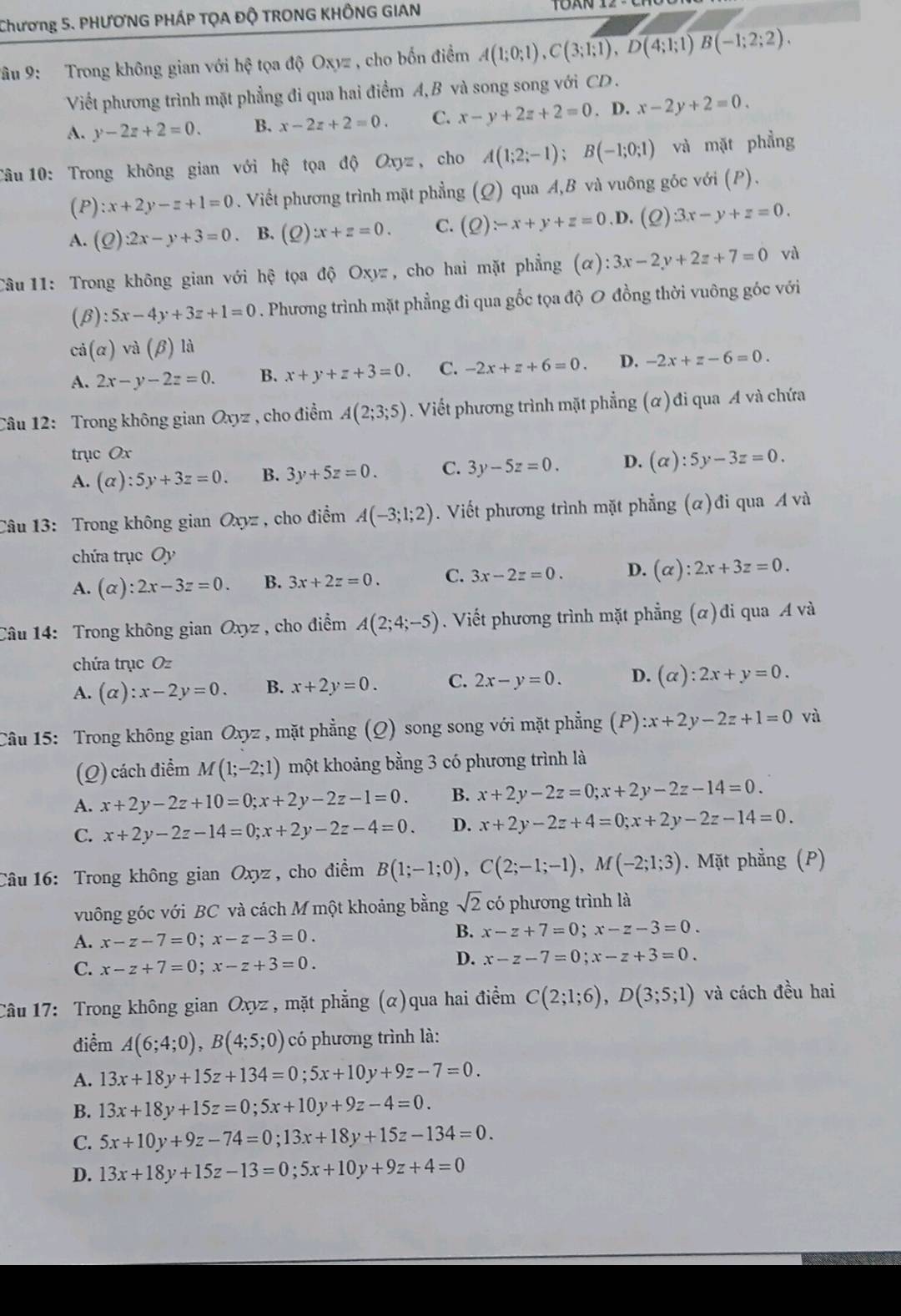 Chương 5. PHƯƠNG PHÁP TỌA ĐỘ TRONG KHÔNG GIAN
Vâu 9: Trong không gian với hhat ? tọa độ Oxyz , cho bốn điểm A(1;0;1),C(3;1;1),D(4;1;1)overline B(-1;2;2).
Viết phương trình mặt phẳng đi qua hai điểm A, B và song song với CD .
A. y-2z+2=0. B. x-2z+2=0. C. x-y+2z+2=0. D. x-2y+2=0.
Câu 10: Trong không gian với hệ tọa độ Oxyz , cho A(1;2;-1);B(-1;0;1) và mặt phẳng
(P) :x+2y-z+1=0. Viết phương trình mặt phẳng (Q) qua A,B và vuông góc với (P).
A. (Q):2x-y+3=0. B. (Q):x+z=0. C. (Q)-x+y+z=0 ,D. (2) 3x-y+z=0.
Câu 11: Trong không gian với hệ tọa độ Oxyz, cho hai mặt phẳng (alpha ):3x-2y+2z+7=0 và
(β) ):5x-4y+3z+1=0. Phương trình mặt phẳng đi qua gốc tọa độ 0 đồng thời vuông góc với
cả (alpha )va(beta ) là
A. 2x-y-2z=0. B. x+y+z+3=0. C. -2x+z+6=0. D. -2x+z-6=0.
Câu 12: Trong không gian Oxyz , cho điểm A(2;3;5). Viết phương trình mặt phẳng (α) đi qua A và chứa
trục Ox
A. (alpha ):5y+3z=0. B. 3y+5z=0. C. 3y-5z=0. D. (alpha ):5y-3z=0.
Câu 13: Trong không gian Oxyz , cho điểm A(-3;1;2). Viết phương trình mặt phẳng (α)đi qua A và
chứa trục Oy
A. (alpha ):2x-3z=0. B. 3x+2z=0. C. 3x-2z=0. D. (alpha ):2x+3z=0.
Câu 14: Trong không gian Oxyz , cho điểm A(2;4;-5). Viết phương trình mặt phẳng (α)đi qua A và
chứa trục Oz
A. (alpha ):x-2y=0. B. x+2y=0. C. 2x-y=0. D. (alpha ):2x+y=0.
Câu 15: Trong không gian Oxyz , mặt phẳng (Q) song song với mặt phẳng a (P):x+2y-2z+1=0 và
(Q) cách điểm M(1;-2;1) một khoảng bằng 3 có phương trình là
A. x+2y-2z+10=0;x+2y-2z-1=0. B. x+2y-2z=0;x+2y-2z-14=0.
C. x+2y-2z-14=0;x+2y-2z-4=0. D. x+2y-2z+4=0;x+2y-2z-14=0.
Câu 16: Trong không gian Oxyz , cho điểm B(1;-1;0),C(2;-1;-1),M(-2;1;3). Mặt phẳng (P)
vuông góc với BC và cách M một khoảng bằng sqrt(2) có phương trình là
A. x-z-7=0;x-z-3=0.
B. x-z+7=0;x-z-3=0.
C. x-z+7=0;x-z+3=0.
D. x-z-7=0;x-z+3=0.
Câu 17: Trong không gian Oxyz , mặt phẳng (α)qua hai điểm C(2;1;6),D(3;5;1) và cách đều hai
điểm A(6;4;0),B(4;5;0) có phương trình là:
A. 13x+18y+15z+134=0;5x+10y+9z-7=0.
B. 13x+18y+15z=0;5x+10y+9z-4=0.
C. 5x+10y+9z-74=0;13x+18y+15z-134=0.
D. 13x+18y+15z-13=0;5x+10y+9z+4=0