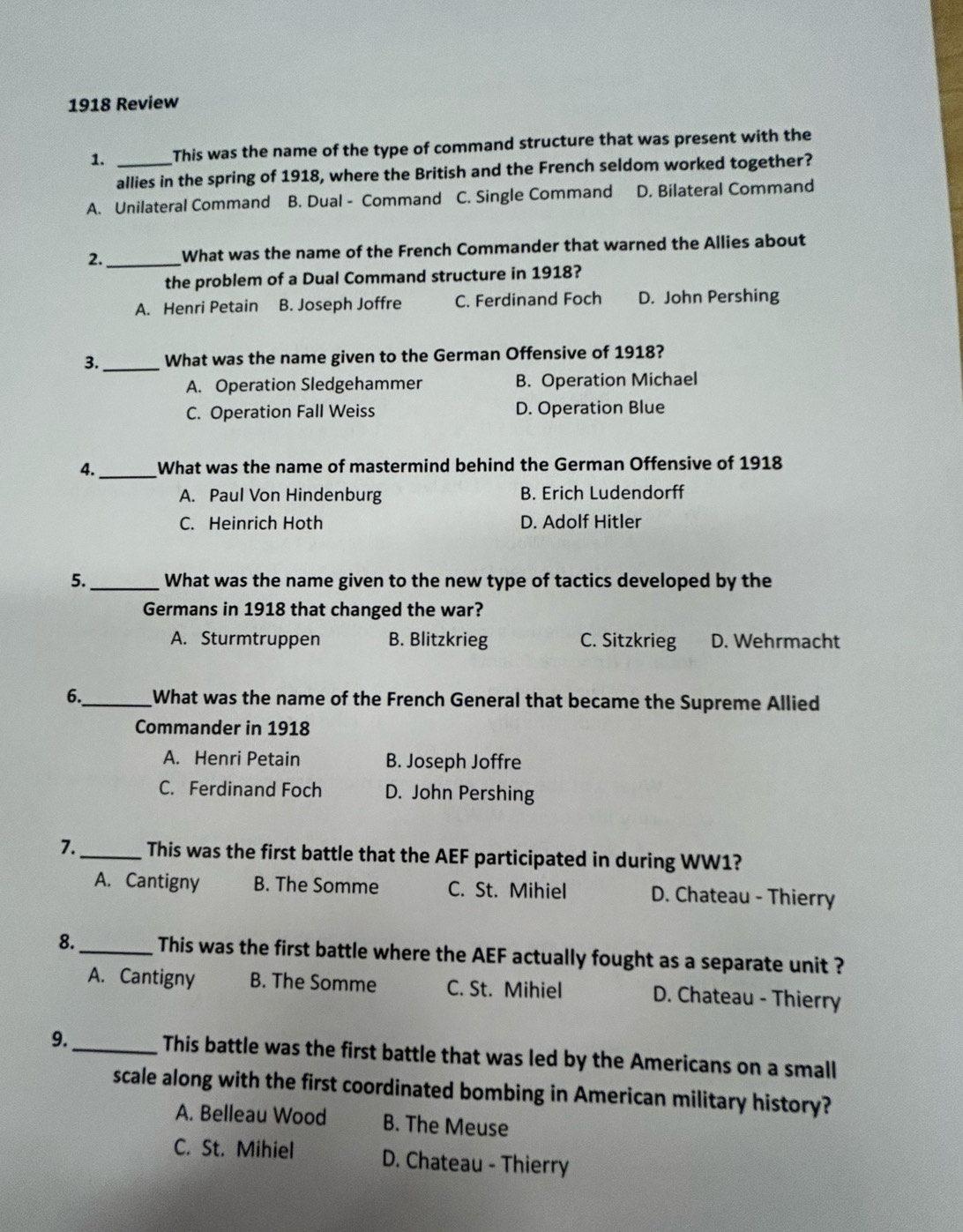 1918 Review
1. _This was the name of the type of command structure that was present with the
allies in the spring of 1918, where the British and the French seldom worked together?
A. Unilateral Command B. Dual - Command C. Single Command D. Bilateral Command
2. _What was the name of the French Commander that warned the Allies about
the problem of a Dual Command structure in 1918?
A. Henri Petain B. Joseph Joffre C. Ferdinand Foch D. John Pershing
3._ What was the name given to the German Offensive of 1918?
A. Operation Sledgehammer B. Operation Michael
C. Operation Fall Weiss D. Operation Blue
4._ What was the name of mastermind behind the German Offensive of 1918
A. Paul Von Hindenburg B. Erich Ludendorff
C. Heinrich Hoth D. Adolf Hitler
5._ What was the name given to the new type of tactics developed by the
Germans in 1918 that changed the war?
A. Sturmtruppen B. Blitzkrieg C. Sitzkrieg D. Wehrmacht
6._ What was the name of the French General that became the Supreme Allied
Commander in 1918
A. Henri Petain B. Joseph Joffre
C. Ferdinand Foch D. John Pershing
7._ This was the first battle that the AEF participated in during WW1?
A. Cantigny B. The Somme C. St. Mihiel D. Chateau - Thierry
8._ This was the first battle where the AEF actually fought as a separate unit ?
A. Cantigny B. The Somme C. St. Mihiel D. Chateau - Thierry
9._ This battle was the first battle that was led by the Americans on a small
scale along with the first coordinated bombing in American military history?
A. Belleau Wood B. The Meuse
C. St. Mihiel D. Chateau - Thierry