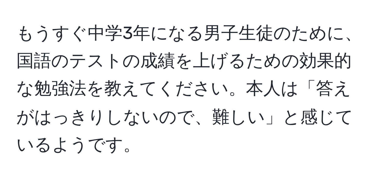 もうすぐ中学3年になる男子生徒のために、国語のテストの成績を上げるための効果的な勉強法を教えてください。本人は「答えがはっきりしないので、難しい」と感じているようです。