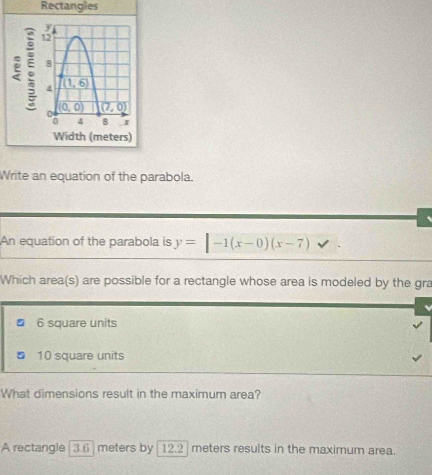 Rectangles
:
Width (meters)
Write an equation of the parabola.
An equation of the parabola is y=|-1(x-0)(x-7)
Which area(s) are possible for a rectangle whose area is modeled by the gra
6 square units
10 square units
What dimensions result in the maximum area?
A rectangle [3.6] meters by 12.2 meters results in the maximum area.