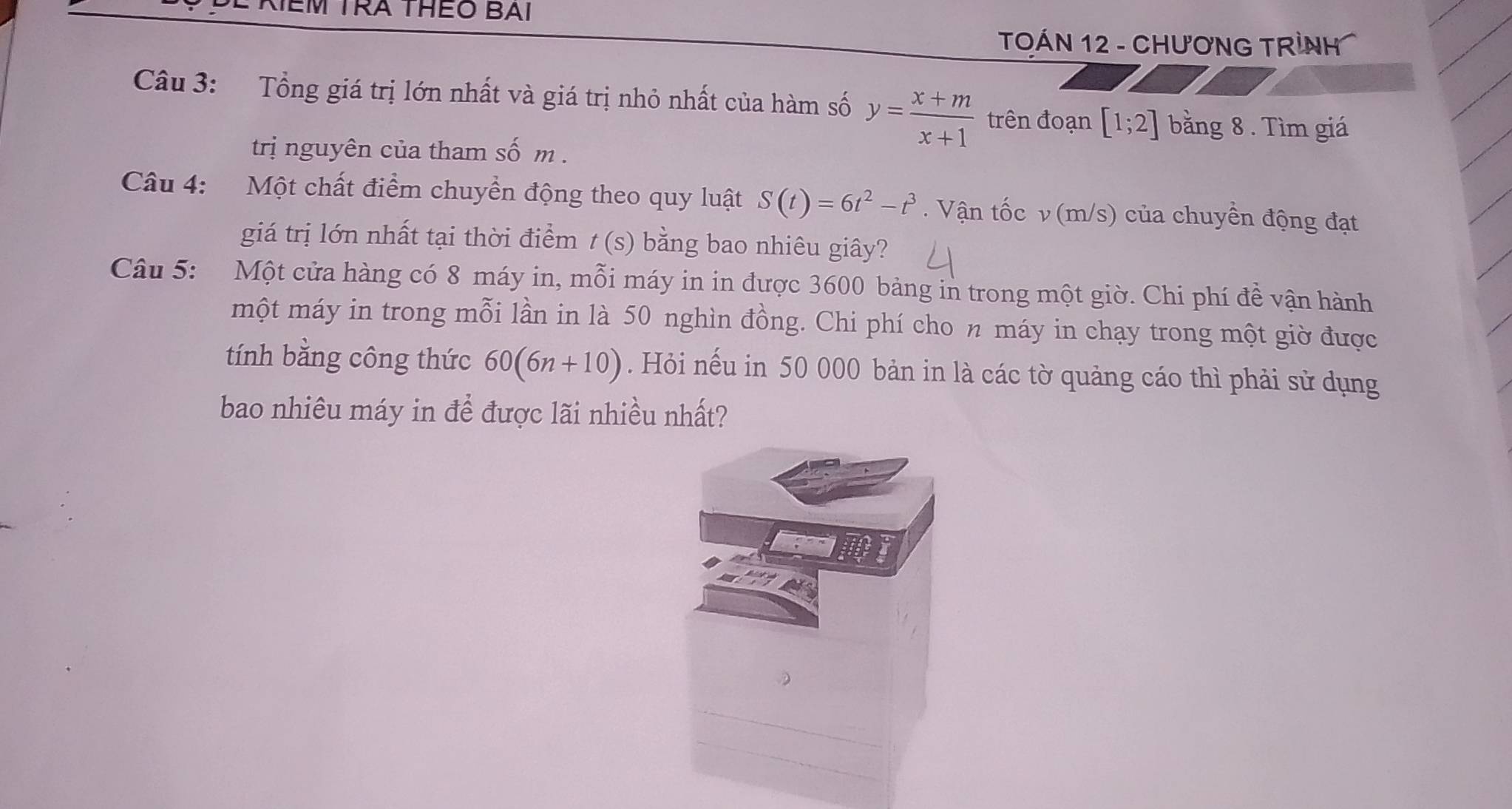 KEM TRA THEO BAi 
TOÁN 12 - CHƯƠNG TRÌNH 
Câu 3: Tổng giá trị lớn nhất và giá trị nhỏ nhất của hàm số y= (x+m)/x+1  trên đoạn [1;2] bằng 8. Tìm giá 
trị nguyên của tham số m. 
Câu 4: Một chất điểm chuyển động theo quy luật S(t)=6t^2-t^3. Vận tốc v (m/s) của chuyền động đạt 
giá trị lớn nhất tại thời điểm t(s) bằng bao nhiêu giây? 
Câu 5: Một cửa hàng có 8 máy in, mỗi máy in in được 3600 bảng in trong một giờ. Chi phí đề vận hành 
một máy in trong mỗi lần in là 50 nghìn đồng. Chi phí cho n máy in chạy trong một giờ được 
tính bằng công thức 60(6n+10). Hỏi nếu in 50 000 bản in là các tờ quảng cáo thì phải sử dụng 
bao nhiêu máy in để được lãi nhiều nhất?