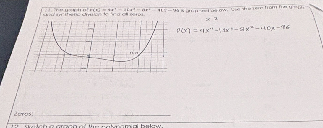 The graph of p(x)=4x^4-10x^3-8x^2-40x-96 is graphed below. Use the zero from the graph
and synthetic division to find all zeros.
Zeros:_
12 Sketch a araph of the polvnomial below.