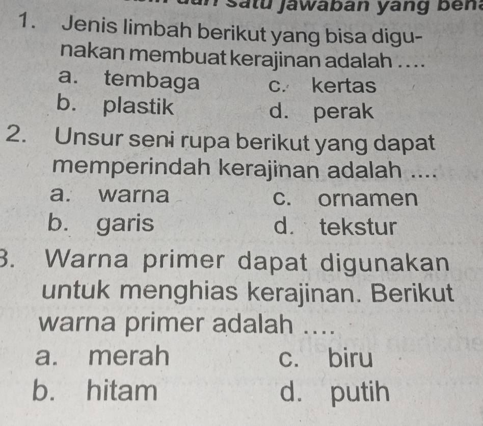 Satu jawaban yang ben:
1. Jenis limbah berikut yang bisa digu-
nakan membuat kerajinan adalah . . ..
a. tembaga
c. kertas
b. plastik d. perak
2. Unsur seni rupa berikut yang dapat
memperindah kerajinan adalah ....
a. warna c. ornamen
b. garis d. tekstur
3. Warna primer dapat digunakan
untuk menghias kerajinan. Berikut
warna primer adalah ....
a. merah c. biru
b. hitam d. putih