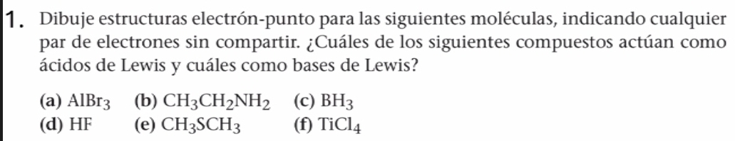 Dibuje estructuras electrón-punto para las siguientes moléculas, indicando cualquier
par de electrones sin compartir. ¿Cuáles de los siguientes compuestos actúan como
ácidos de Lewis y cuáles como bases de Lewis?
(a) AlBr_3 (b) CH_3CH_2NH_2 (c) BH_3
(d) HF (e) CH_3SCH_3 (f) TiCl_4