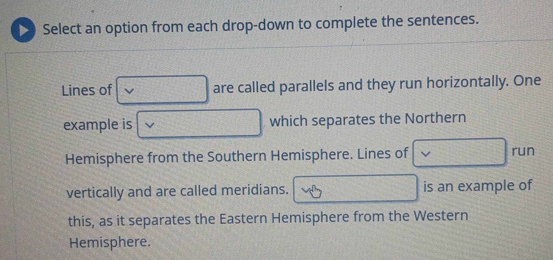 Select an option from each drop-down to complete the sentences. 
Lines of are called parallels and they run horizontally. One 
example is which separates the Northern 
Hemisphere from the Southern Hemisphere. Lines of 
run 
vertically and are called meridians. is an example of 
this, as it separates the Eastern Hemisphere from the Western 
Hemisphere.