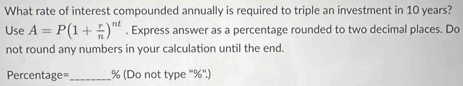 What rate of interest compounded annually is required to triple an investment in 10 years? 
Use A=P(1+ r/n )^nt. Express answer as a percentage rounded to two decimal places. Do 
not round any numbers in your calculation until the end.
Percentage=_  % (Do not type '' % ''.)