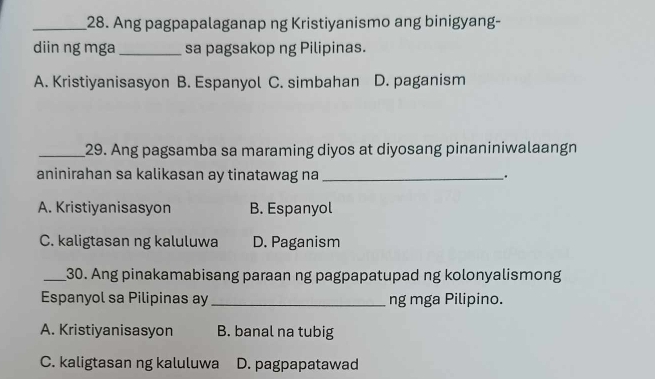 Ang pagpapalaganap ng Kristiyanismo ang binigyang-
diin ng mga _sa pagsakop ng Pilipinas.
A. Kristiyanisasyon B. Espanyol C. simbahan D. paganism
_29. Ang pagsamba sa maraming diyos at diyosang pinaniniwalaangn
aninirahan sa kalikasan ay tinatawag na_
.
A. Kristiyanisasyon B. Espanyol
C. kaligtasan ng kaluluwa D. Paganism
_30. Ang pinakamabisang paraan ng pagpapatupad ng kolonyalismong
Espanyol sa Pilipinas ay_ ng mga Pilipino.
A. Kristiyanisasyon B. banal na tubig
C. kaligtasan ng kaluluwa D. pagpapatawad