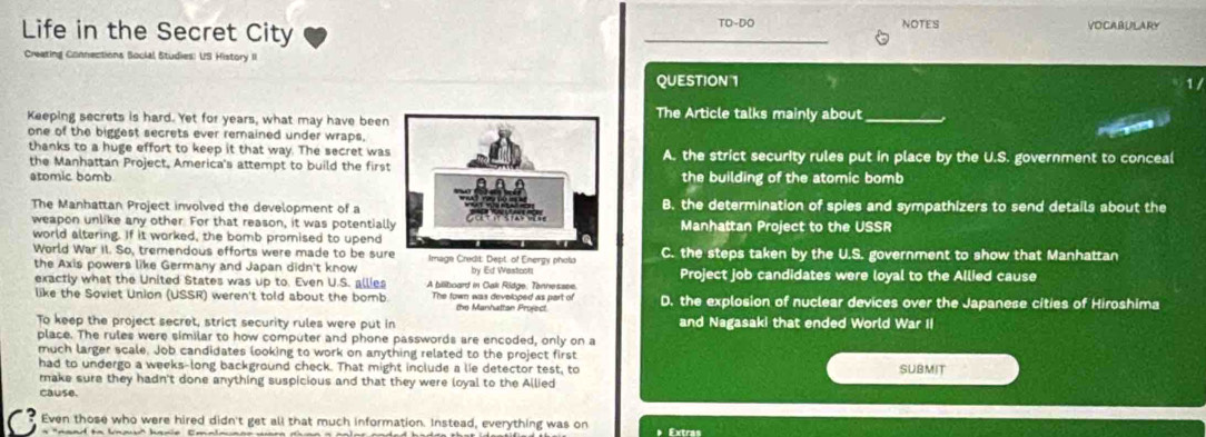 Life in the Secret City TO-DO NOTES VOCABULARY
Creating Connections Social Studies: US History II
QUESTION 1
Keeping secrets is hard. Yet for years, what may have beenThe Article talks mainly about_
one of the biggest secrets ever remained under wraps,
riyan
thanks to a huge effort to keep it that way. The secret wasA. the strict security rules put in place by the U.S. government to conceal
the Manhattan Project, America's attempt to build the first
atomic bombthe building of the atomic bomb
The Manhattan Project involved the development of aB. the determination of spies and sympathizers to send details about the
weapon unlike any other. For that reason, it was potentiallManhattan Project to the USSR
world altering. If it worked, the bomb promised to upend
World War II. So, tremendous efforts were made to be sur Image Credit: Dept of Energy phots C. the steps taken by the U.S. government to show that Manhattan
the Axis powers like Germany and Japan didn't know by Ed Westcots Project job candidates were loyal to the Allied cause
exactly what the United States was up to. Even U.S. allies A biliboard in Cak Ridge, Tennessee.
like the Soviet Union (USSR) weren't told about the bomb. The fown was developed as part of the Manhatton Project D. the explosion of nuclear devices over the Japanese cities of Hiroshima
To keep the project secret, strict security rules were put in and Nagasaki that ended World War II
place. The rules were similar to how computer and phone passwords are encoded, only on a
much larger scale. Job candidates looking to work on anything related to the project first
had to undergo a weeks-long background check. That might include a lie detector test, to SUBMIT
make sure they hadn't done anything suspicious and that they were loyal to the Allied
cause.
Even those who were hired didn't get all that much information. Instead, everything was on Extras