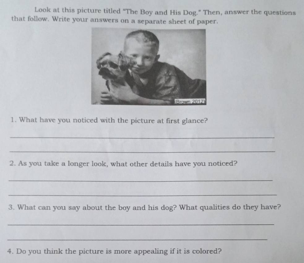 Look at this picture titled “The Boy and His Dog.” Then, answer the questions 
that follow. Write your answers on a separate sheet of paper. 
1. What have you noticed with the picture at first glance? 
_ 
_ 
2. As you take a longer look, what other details have you noticed? 
_ 
_ 
3. What can you say about the boy and his dog? What qualities do they have? 
_ 
_ 
4. Do you think the picture is more appealing if it is colored?