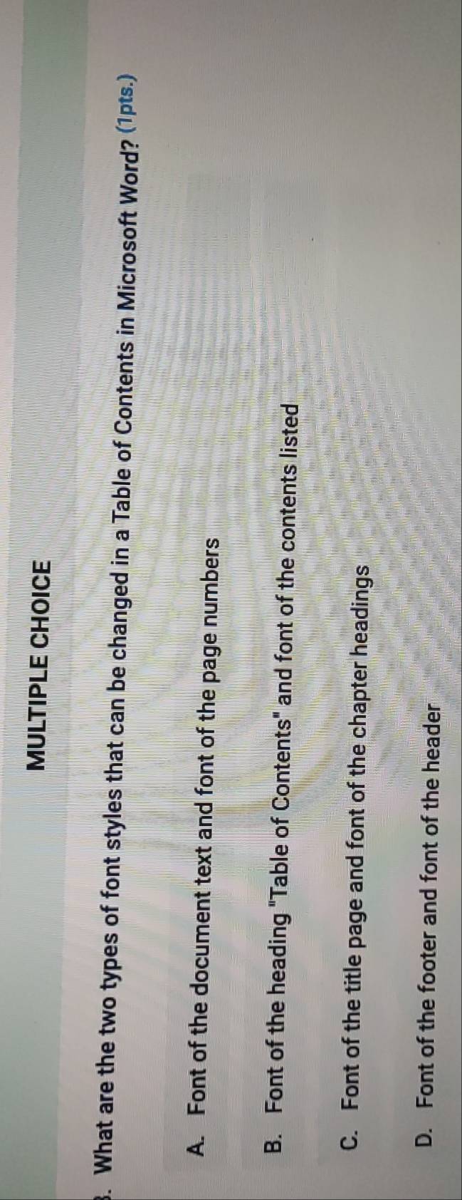 What are the two types of font styles that can be changed in a Table of Contents in Microsoft Word? (1pts.)
A. Font of the document text and font of the page numbers
B. Font of the heading "Table of Contents" and font of the contents listed
C. Font of the title page and font of the chapter headings
D. Font of the footer and font of the header