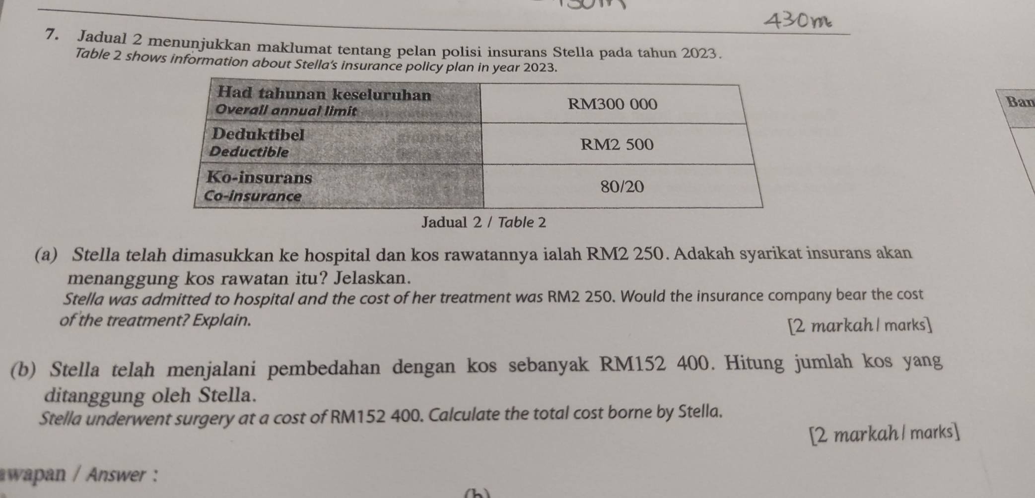 Jadual 2 menunjukkan maklumat tentang pelan polisi insurans Stella pada tahun 2023. 
Table 2 shows information about Stella’s insurance policy plan in year 2023. 
Ban 
Jadual 2 / Table 2 
(a) Stella telah dimasukkan ke hospital dan kos rawatannya ialah RM2 250. Adakah syarikat insurans akan 
menanggung kos rawatan itu? Jelaskan. 
Stella was admitted to hospital and the cost of her treatment was RM2 250. Would the insurance company bear the cost 
of the treatment? Explain. 
[2 markah | marks] 
(b) Stella telah menjalani pembedahan dengan kos sebanyak RM152 400. Hitung jumlah kos yang 
ditanggung oleh Stella. 
Stella underwent surgery at a cost of RM152 400. Calculate the total cost borne by Stella. 
[2 markah | marks] 
wapan / Answer : 
(h)