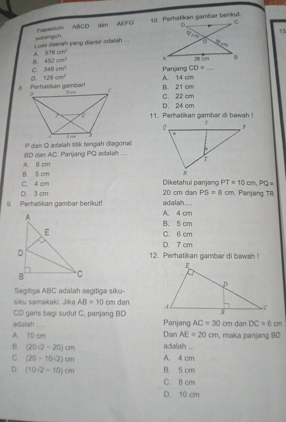 Trapesium ABCD dan AEFG 10. Perhatikan gambar berikut.
13
sebangun.
Luas daerah yang diarsir adalah ...
A. 576cm^2
B. 452cm^2
C. 348cm^2 Panjang CD=...
D. 128cm^2 A. 14 cm
B. 21 cm
C. 22 cm
D. 24 cm
11. Perhatikan gambar di bawah !
P dan Q adalah titik tengah diagonal
BD dan AC. Panjang PQ adalah ...
A. 6 cm
B. 5 cm
C. 4 cm Diketahui panjang PT=10cm, PQ=
D. 3 cm 20 cm dan PS=8cm. Panjang TR
9. Perhatikan gambar berikut! adalah....
A. 4 cm
B. 5 cm
C. 6 cm
D. 7 cm
12. Perhatikan gambar di bawah !
Segitiga ABC adalah segitiga siku-
siku samakaki. Jika AB=10cm dan
CD garis bagi sudut C, panjang BD
Panjang AC=30cm
adalah .... dan DC=6cm
A. 10 cm Dan AE=20cm , maka panjang BD
B. (20sqrt(2)-20)cm adalah ...
C. (20-10sqrt(2))cm A. 4 cm
D. (10sqrt(2)-10)cm B. 5 cm
C. 8 cm
D. 10 cm