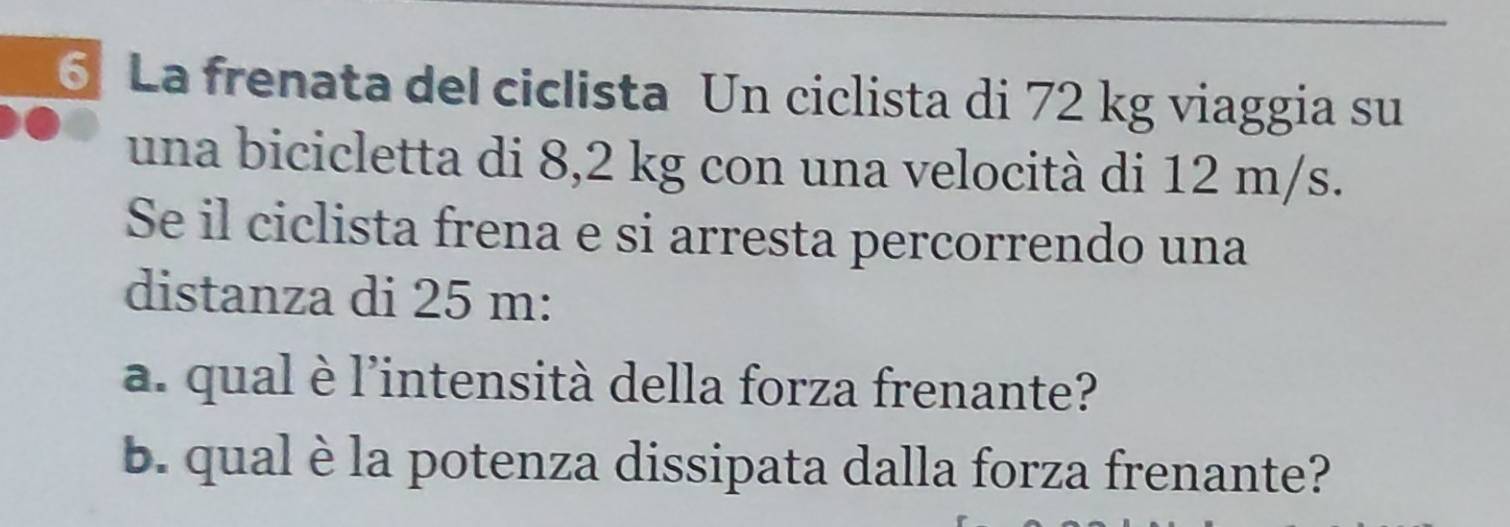 La frenata del ciclista Un ciclista di 72 kg viaggia su 
una bicicletta di 8,2 kg con una velocità di 12 m/s. 
Se il ciclista frena e si arresta percorrendo una 
distanza di 25 m : 
a. qual è l'intensità della forza frenante? 
b. qual è la potenza dissipata dalla forza frenante?