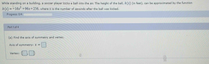 While standing on a building, a soccer player kicks a ball into the air. The height of the ball, h(x) (in feet), can be approximated by the function
h(x)=-16x^2+96x+256 , where X is the number of seconds after the ball was kicked. 
Progress: 0/4 
Part 1 of 4 
(a) Find the axis of symmetry and vertex. 
Axis of symmetry: x=□
Vertex: D