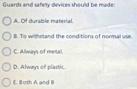 Guards and safety devices should be made:
A. Of durable material.
B. To withstand the conditions of normal use.
C. Always of metal.
D. Always of plastic.
E. Both A and B