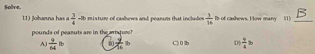 Solve.
11) Johanna has a  3/4 -1b mixture of cashews and peanuts that includes  3/16  lb of cashews. How many 11)_
pounds of peanuts are in the mixture?
A)  9/64 lb  9/16 lb C) 0 lb D)  9/4 lb
B)