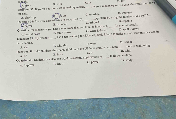 schools. D. for
A. from B. with C. in
Question 35: If you're not sure what something means, _in your dictionary or use your electronic dictionary
for help.
A. check up B. look up C. translate D. interpret
Question 36: It is very easy to listen to news read by _speakers by using the Internet and YouTube.. native B. national C. original D. capable
Question 37: Whenever you hear a new word that you think is important, _in your notebook.
A. keep it down B. put it down C. write it down D. spell it down
Question 38: My teacher, _has been teaching for 25 years, finds it hard to make use of electronic devices in
her teaching. D. whose
A. she B. who she C. who
Question 39: Like children elsewhere, children in the US have greatly benefited _modern technology.
A. of B. from C. in D. with
Question 40: Students can also use word processing applications to _their vocabulary.
A. improve B. learn C. prove D. study