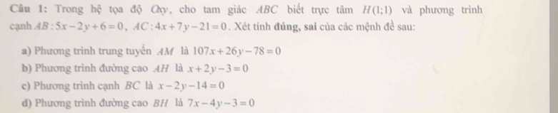 Trong hệ tọa độ Qy, cho tam giác ABC biết trực tâm H(1;1) và phương trình 
cạnh AB:5x-2y+6=0, AC:4x+7y-21=0. Xét tính đúng, sai của các mệnh đề sau: 
a) Phương trình trung tuyển AM là 107x+26y-78=0
b) Phương trình đường cao AH là x+2y-3=0
c) Phương trình cạnh BC là x-2y-14=0
d) Phương trình đường cao BH là 7x-4y-3=0