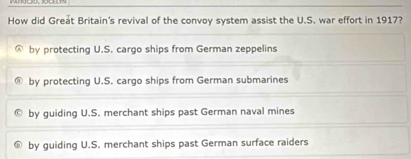 pafrició, jocELyn
How did Great Britain’s revival of the convoy system assist the U.S. war effort in 1917?
by protecting U.S. cargo ships from German zeppelins
by protecting U.S. cargo ships from German submarines
by guiding U.S. merchant ships past German naval mines
by guiding U.S. merchant ships past German surface raiders