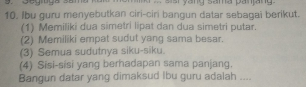 Segítiga 3 sist yang sama panjang. 
10. Ibu guru menyebutkan ciri-ciri bangun datar sebagai berikut. 
(1) Memiliki dua simetri lipat dan dua simetri putar. 
(2) Memiliki empat sudut yang sama besar. 
(3) Semua sudutnya siku-siku. 
(4) Sisi-sisi yang berhadapan sama panjang. 
Bangun datar yang dimaksud Ibu guru adalah ....