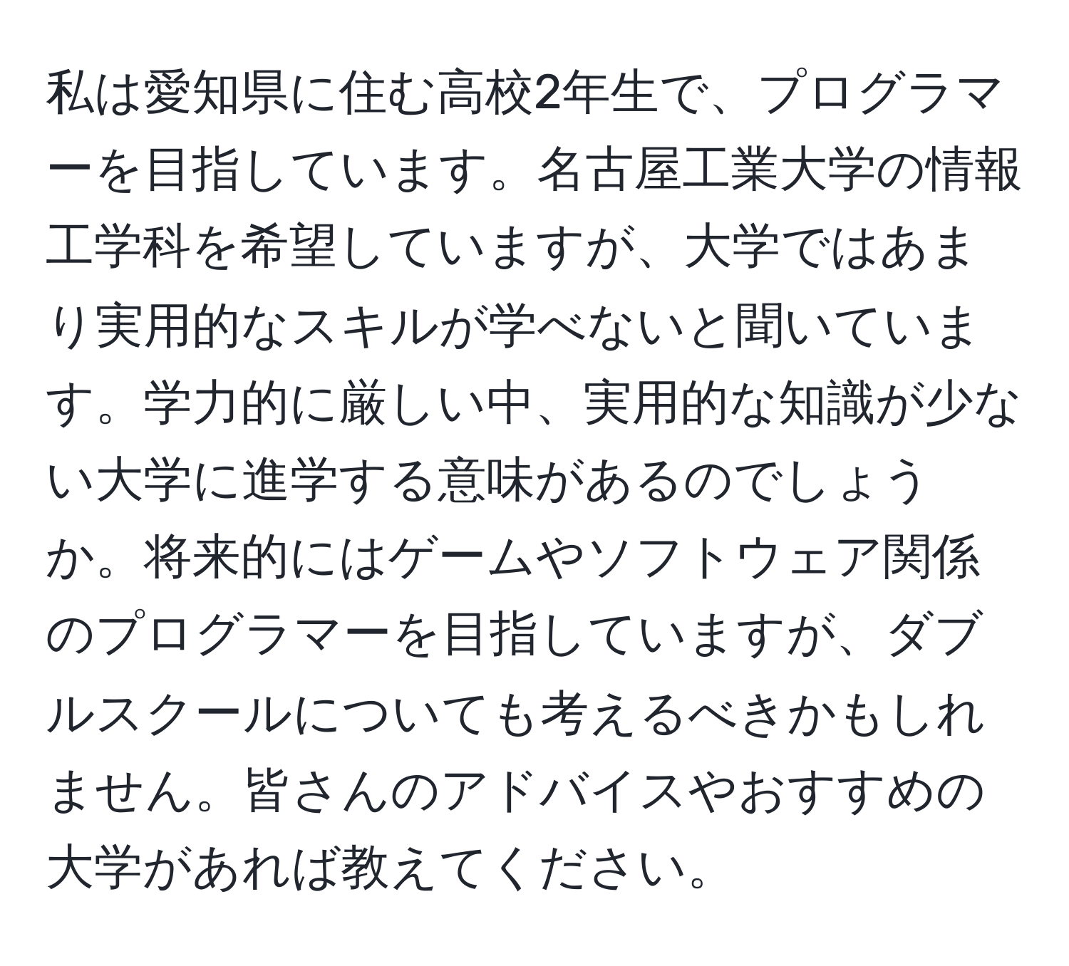 私は愛知県に住む高校2年生で、プログラマーを目指しています。名古屋工業大学の情報工学科を希望していますが、大学ではあまり実用的なスキルが学べないと聞いています。学力的に厳しい中、実用的な知識が少ない大学に進学する意味があるのでしょうか。将来的にはゲームやソフトウェア関係のプログラマーを目指していますが、ダブルスクールについても考えるべきかもしれません。皆さんのアドバイスやおすすめの大学があれば教えてください。