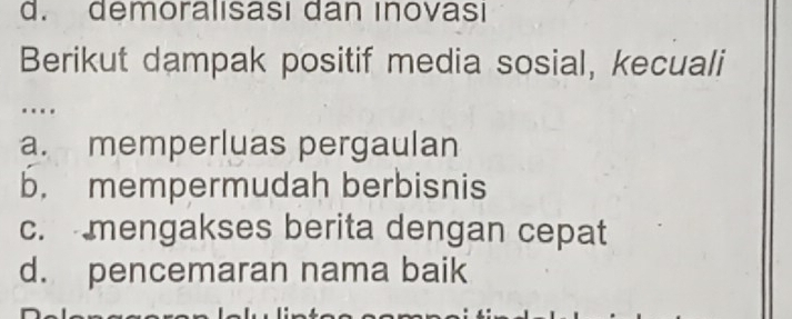 d. demoralısası dan ınovası
Berikut dampak positif media sosial, kecuali
….
a. memperluas pergaulan
b. mempermudah berbisnis
c. mengakses berita dengan cepat
d. pencemaran nama baik