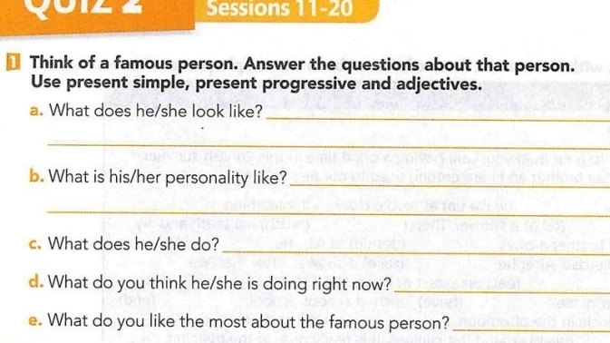 yoiz a Sessions 11-20 
1 Think of a famous person. Answer the questions about that person. 
Use present simple, present progressive and adjectives. 
a. What does he/she look like? 
_ 
_ 
b. What is his/her personality like?_ 
_ 
_ 
c. What does he/she do? 
d. What do you think he/she is doing right now?_ 
e. What do you like the most about the famous person?_