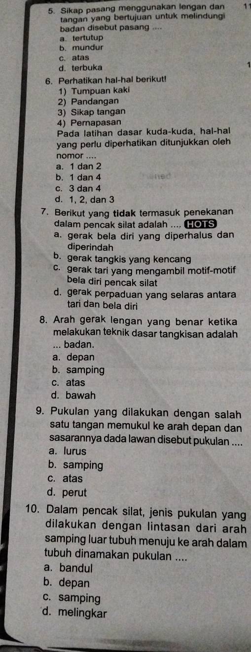 Sikap pasang menggunakan lengan dan 11
tangan yang bertujuan untuk melindungi
badan disebut pasang ....
a tertutup
b. mundur
c. atas
d. terbuka
6. Perhatikan hal-hal berikut!
1) Tumpuan kaki
2) Pandangan
3) Sikap tangan
4) Pernapasan
Pada latihan dasar kuda-kuda, hal-hal
yang perlu diperhatikan ditunjukkan oleh
nomor ....
a. 1 dan 2
b. 1 dan 4
c. 3 dan 4
d. 1, 2, dan 3
7. Berikut yang tidak termasuk penekanan
dalam pencak silat adalah .... HOTS
a. gerak bela diri yang diperhalus dan
diperindah
b. gerak tangkis yang kencang
c. gerak tari yang mengambil motif-motif
bela diri pencak silat
d. gerak perpaduan yang selaras antara
tari dan bela diri
8. Arah gerak lengan yang benar ketika
melakukan teknik dasar tangkisan adalah
... badan.
a. depan
b. samping
c. atas
d. bawah
9. Pukulan yang dilakukan dengan salah
satu tangan memukul ke arah depan dan
sasarannya dada lawan disebut pukulan ....
a. lurus
b. samping
c. atas
d. perut
10. Dalam pencak silat, jenis pukulan yang
dilakukan dengan lintasan dari arah
samping luar tubuh menuju ke arah dalam
tubuh dinamakan pukulan ....
a. bandul
b. depan
c. samping
d. melingkar