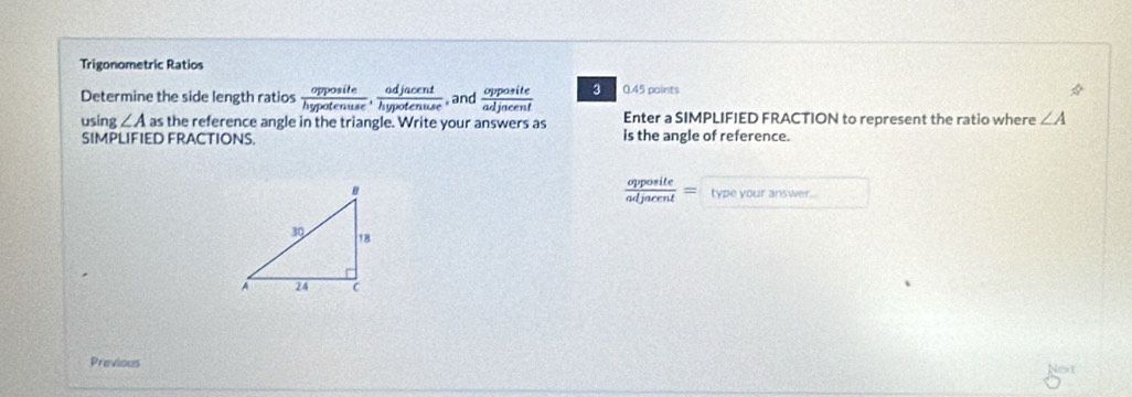Trigonometric Ratios 
Determine the side length ratios  opposite/hypotenuse ,  adjacent/hypotenuse . and  opposite/adjneent  3 0.45 points 
using ∠ A as the reference angle in the triangle. Write your answers as Enter a SIMPLIFIED FRACTION to represent the ratio where ∠ A
SIMPLIFIED FRACTIONS. is the angle of reference.
 opposite/adjacent =
type your answer . 
Previous