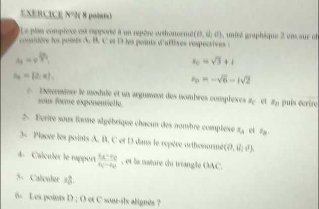 EXERCICE N°2( 8 points) 
ILe plan complexe est rapporté à un repère orthonormé (θ ,vector u,θ ) , unité graphique 2 em sur e 
considère les points A, B. C et D les points d'affixes respectives
a_1=rho  49/3 
x_0=sqrt(3)+i
a_6=(2;R),
z_B=-sqrt(6)-isqrt(2)
A Déterminer le module et un argument des nombres complexes # et 2p puis écrire 
sous forme exponentielle. 
2- Ecrire sous forme algébrique chacun des nombre complexe z_4 et 1
3- Placer les points A. B. C et D dans le repère orthonormé (O,il_2t^2), 
4- Calculer le rapport frac s_A-s_Bs_C-s_D , et la nature du triangle OAC. 
5- Calculer zğ. 
6- Les points D; O et C sont-ils alignés ?