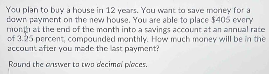 You plan to buy a house in 12 years. You want to save money for a 
down payment on the new house. You are able to place $405 every 
month at the end of the month into a savings account at an annual rate 
of 3.25 percent, compounded monthly. How much money will be in the 
account after you made the last payment? 
Round the answer to two decimal places.