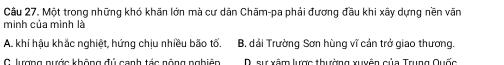 Một trong những khó khãn lớn mà cư dân Chăm-pa phải đương đầu khi xây dựng nền văn
minh của mình là
A. khí hậu khắc nghiệt, hứng chịu nhiều bão tố. B, dải Trường Sơn hùng vĩ cản trở giao thương.
C lưượng nước không đú canh tác nông nghiên D. sự xâm lược thường xuyễn của Trung Quốc