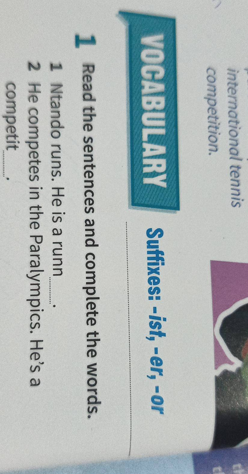 international tennis 
competition. 
VOCABULARY Suffixes: -ist, -er, -or 
1 Read the sentences and complete the words. 
1 Ntando runs. He is a runn_ . 
2 He competes in the Paralympics. He’s a 
competit_ .*