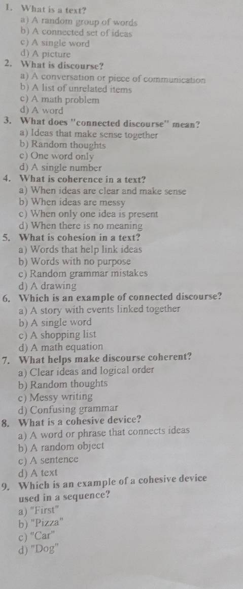 What is a text?
a) A random group of words
b) A connected set of ideas
c) A single word
d) A picture
2. What is discourse?
a) A conversation or piece of communication
b) A list of unrelated items
c) A math problem
d) A word
3. What does ''connected discourse'' mean?
a) Ideas that make sense together
b) Random thoughts
c) One word only
d) A single number
4. What is coherence in a text?
a) When ideas are clear and make sense
b) When ideas are messy
c) When only one idea is present
d) When there is no meaning
5. What is cohesion in a text?
a) Words that help link ideas
b) Words with no purpose
c) Random grammar mistakes
d) A drawing
6. Which is an example of connected discourse?
a) A story with events linked together
b) A single word
c) A shopping list
d) A math equation
7. What helps make discourse coherent?
a) Clear ideas and logical order
b) Random thoughts
c) Messy writing
d) Confusing grammar
8. What is a cohesive device?
a) A word or phrase that connects ideas
b) A random object
c) A sentence
d) A text
9. Which is an example of a cohesive device
used in a sequence?
a) "First"
b) "Pizza"
c) “Car'
d) "Dog''